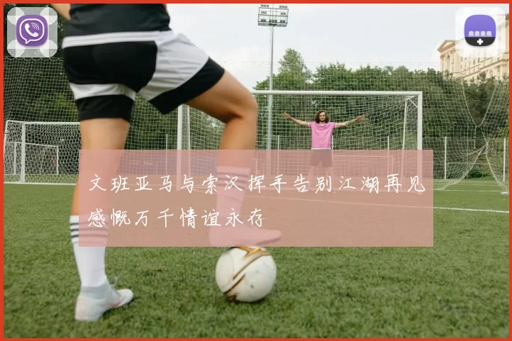 文班亚马与索汉挥手告别江湖再见感慨万千情谊永存
