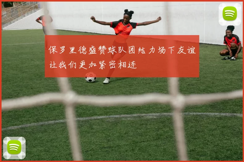 保罗里德盛赞球队团结力场下友谊让我们更加紧密相连