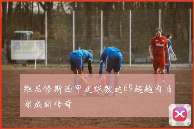 维尼修斯西甲进球数达69超越内马尔成新传奇