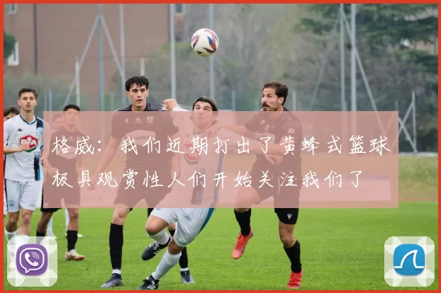 格威：我们近期打出了黄蜂式篮球极具观赏性人们开始关注我们了