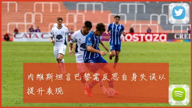 内维斯坦言巴黎需反思自身失误以提升表现