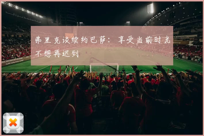 弗里克谈续约巴萨：享受当前时光不想再迟到