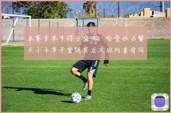 本赛季单节得分盛况：哈登独占鳌头小卡华子紧随其后文班约基奇同创佳绩