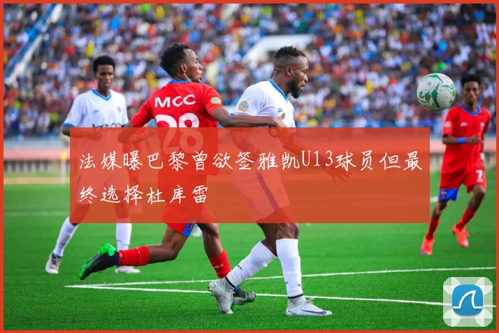法媒曝巴黎曾欲签雅凯U13球员但最终选择杜库雷