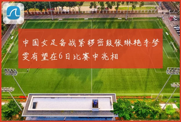 中国女足备战紧锣密鼓张琳艳李梦雯有望在6日比赛中亮相