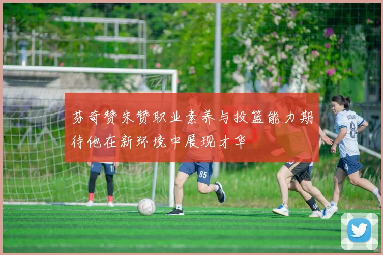 芬奇赞朱赞职业素养与投篮能力期待他在新环境中展现才华