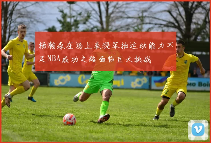 杨瀚森在场上表现笨拙运动能力不足NBA成功之路面临巨大挑战