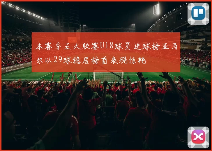 本赛季五大联赛U18球员进球榜亚马尔以29球稳居榜首表现惊艳