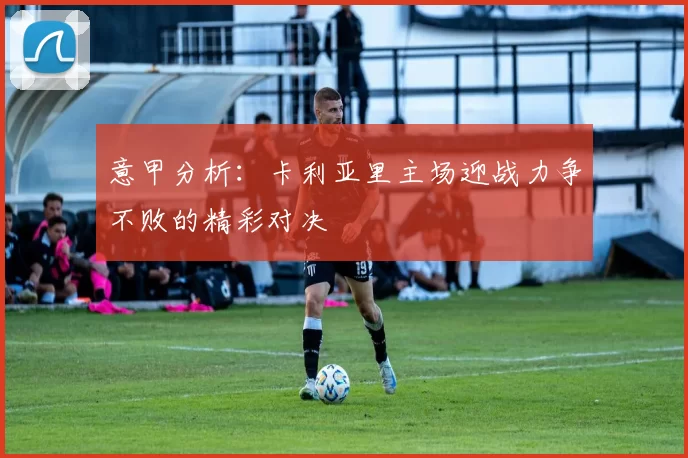 意甲分析：卡利亚里主场迎战力争不败的精彩对决