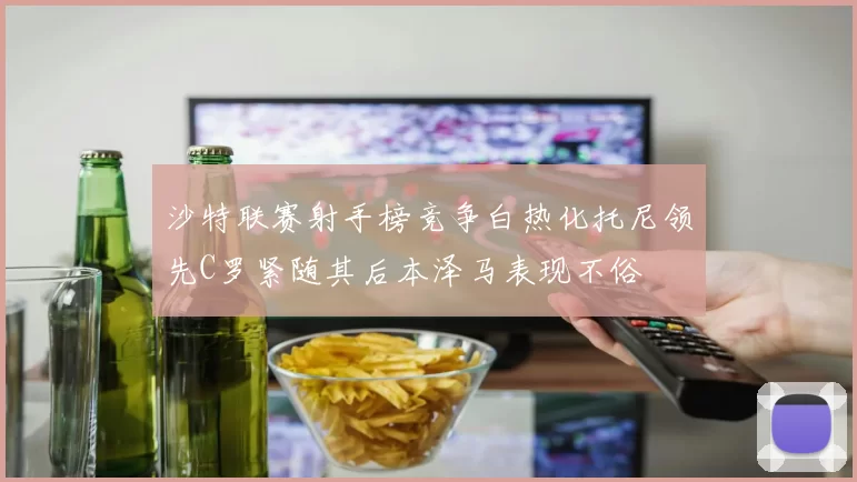 沙特联赛射手榜竞争白热化托尼领先C罗紧随其后本泽马表现不俗