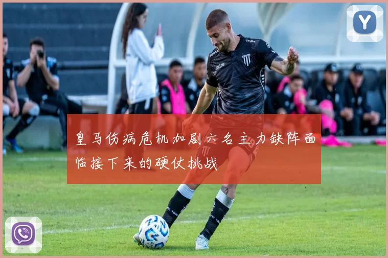 皇马伤病危机加剧六名主力缺阵面临接下来的硬仗挑战