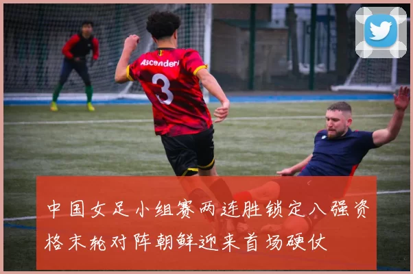 中国女足小组赛两连胜锁定八强资格末轮对阵朝鲜迎来首场硬仗