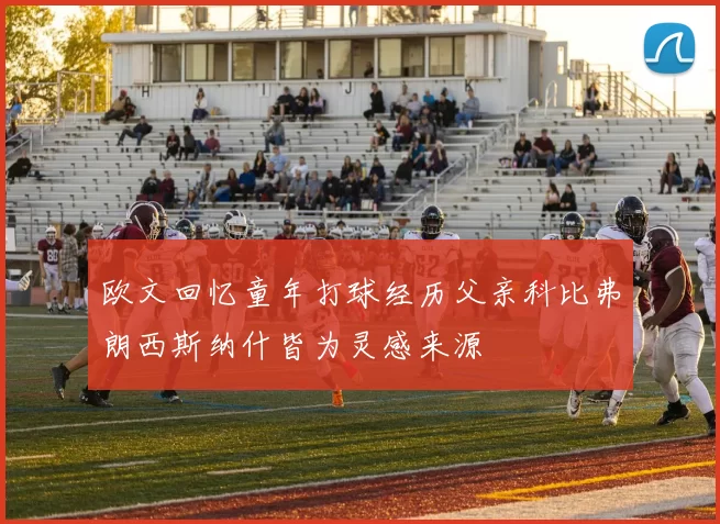 欧文回忆童年打球经历父亲科比弗朗西斯纳什皆为灵感来源
