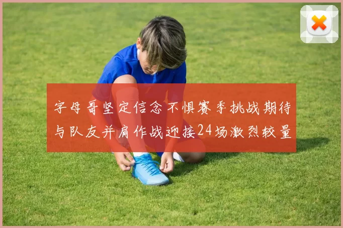 字母哥坚定信念不惧赛季挑战期待与队友并肩作战迎接24场激烈较量