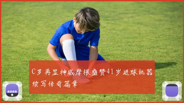 C罗再显神威摩根盛赞41岁进球机器续写传奇篇章