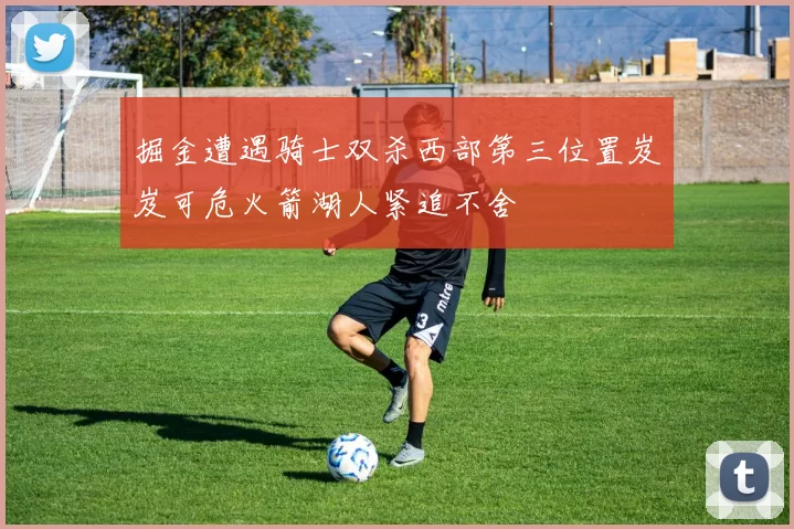 掘金遭遇骑士双杀西部第三位置岌岌可危火箭湖人紧追不舍